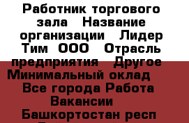 Работник торгового зала › Название организации ­ Лидер Тим, ООО › Отрасль предприятия ­ Другое › Минимальный оклад ­ 1 - Все города Работа » Вакансии   . Башкортостан респ.,Баймакский р-н